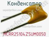 Конденсатор MCRR25104Z5UM0050